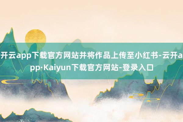 开云app下载官方网站并将作品上传至小红书-云开app·Kaiyun下载官方网站-登录入口