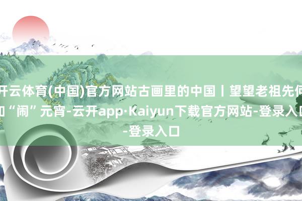 开云体育(中国)官方网站古画里的中国丨望望老祖先何如“闹”元宵-云开app·Kaiyun下载官方网站-登录入口