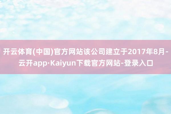 开云体育(中国)官方网站该公司建立于2017年8月-云开app·Kaiyun下载官方网站-登录入口