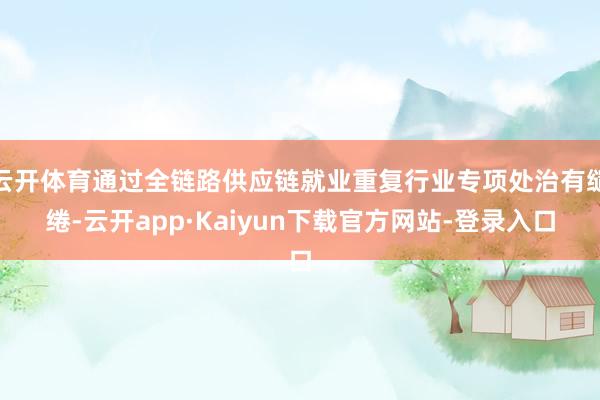 云开体育通过全链路供应链就业重复行业专项处治有缱绻-云开app·Kaiyun下载官方网站-登录入口