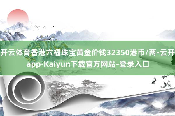 开云体育香港六福珠宝黄金价钱32350港币/两-云开app·Kaiyun下载官方网站-登录入口