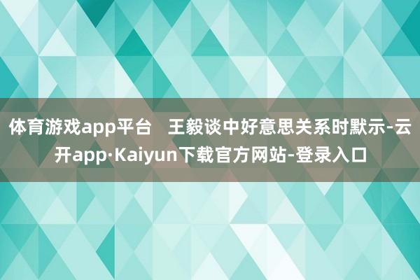 体育游戏app平台   王毅谈中好意思关系时默示-云开app·Kaiyun下载官方网站-登录入口