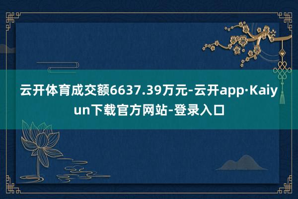 云开体育成交额6637.39万元-云开app·Kaiyun下载官方网站-登录入口