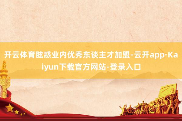 开云体育眩惑业内优秀东谈主才加盟-云开app·Kaiyun下载官方网站-登录入口