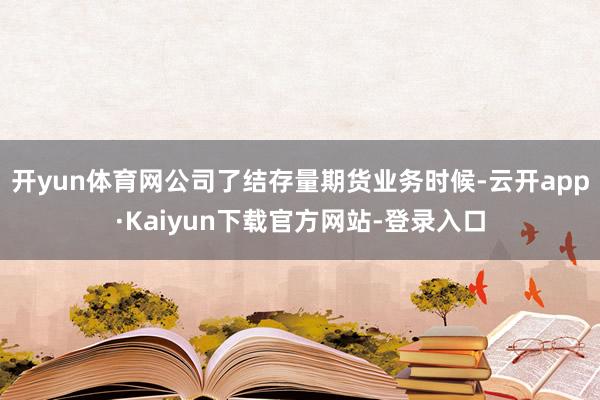 开yun体育网公司了结存量期货业务时候-云开app·Kaiyun下载官方网站-登录入口