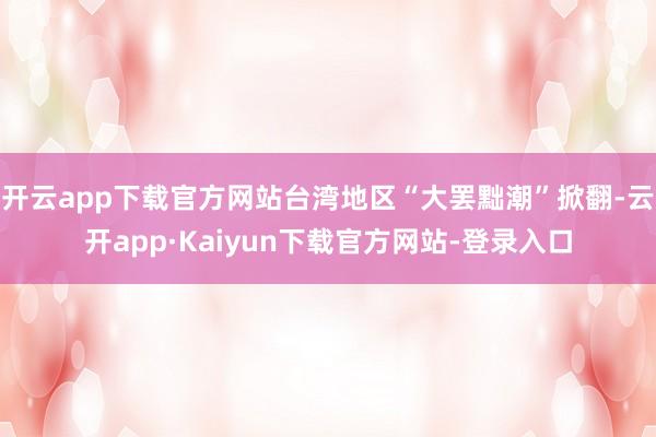 开云app下载官方网站台湾地区“大罢黜潮”掀翻-云开app·Kaiyun下载官方网站-登录入口