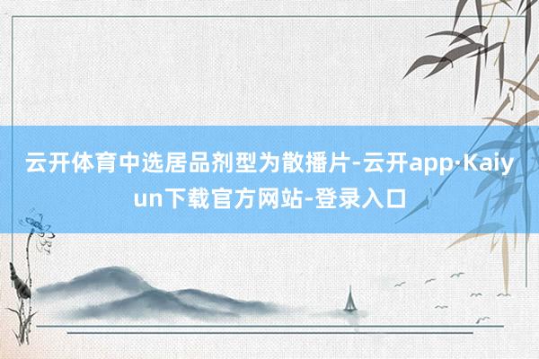 云开体育中选居品剂型为散播片-云开app·Kaiyun下载官方网站-登录入口