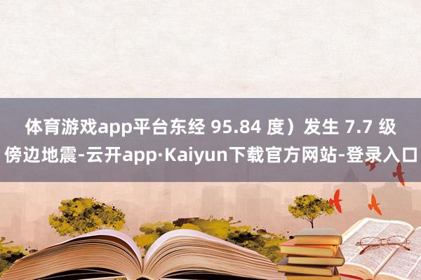 体育游戏app平台东经 95.84 度）发生 7.7 级傍边地震-云开app·Kaiyun下载官方网站-登录入口