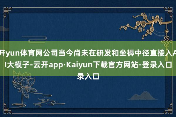 开yun体育网公司当今尚未在研发和坐褥中径直接入AI大模子-云开app·Kaiyun下载官方网站-登录入口